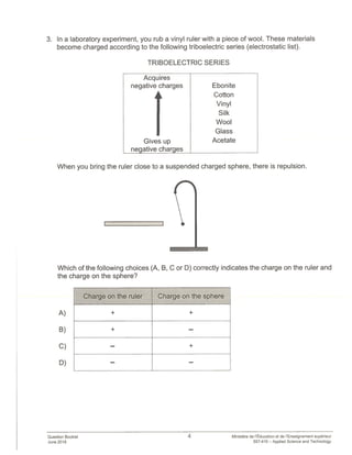 3. In a laboratory experiment, you rub a vinyl ruler with a piece of wool. These materials
become charged according to the following triboelectric series (electrostatic list).
TRIBOELECTRIC SERIES
Acquires
negative charges Ebonite
I
Cotton
Vinyl
Silk
Wool
Glass
Gives up Acetate
negative_charges
When you bring the ruler close to a suspended charged sphere, there is repulsion.
Which of the following choices (A, B, C or D) correctly indicates the charge on the ruler and
the charge on the sphere?
A)
B)
C)
D)
Question Booklet
June 2018
4
Charge on the ruler Charge on the sphere
+ +
+
— +
Ministere de ‘Education et de l’Enseignement superieur
557-410 — Applied Science and Technology
 