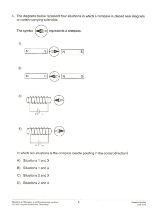 4. The diagrams below represent four situations in which a compass is placed near magnets
or current-carrying solenoids.
1)
2)
IN ii
3)
4)
0
+ —
iS
In which two situations is the compass needle pointing in the correct direction?
A) Situations 1 and 3
B) Situations 1 and 4
C) Situations 2 and 3
D) Situations 2 and 4
The symbol represents a compass.
Ministere de lEducation et de l’Enseignement superieur
557-410 — Applied Science and Technology
5 Question Booklet
June 2018
 