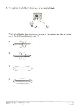 6. The electrical circuit shown below is used to turn on a light bulb.
B)
xtEEEz,
C)
XI I.
Which of the following diagrams correctly represents the magnetic field lines around the
part of the electric wire between X and Y?
A)
A I Y
7 Question Booklet
June 2018
Ministére de ‘Education et de ‘Enseignement superieur
557-410 — Applied Science and Technology
 