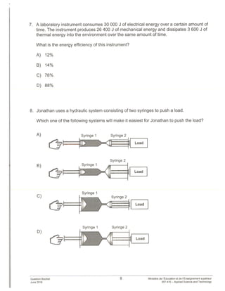 7. A laboratory instrument consumes 30 000 J of electrical energy over a certain amount of
time. The instrument produces 26 400 J of mechanical energy and dissipates 3 600 J of
thermal energy into the environment over the same amount of time.
What is the energy efficiency of this instrument?
A) 12%
B) 14%
C) 76%
D) 88%
8. Jonathan uses a hydraulic system consisting of two syringes to push a load.
Which one of the following systems will make it easiest for Jonathan to push the load?
A)
B)
Syringe 1 Syringe 2
h- zjii C.UFZZZZj Load
Syringe 2
Syringe 1
_____________ ____
Load
C)
D)
Syringe 1
zL
Syringe 2
_________
Load
Syringe 2
[I[ Load
Question Booklet
June 2018
Syringe 1
8 Ministère de rEducation et de Enseignement superieur
557-410 — Applied Science and Technology
 
