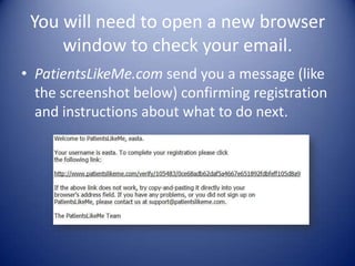You will need to open a new browser window to check your email. PatientsLikeMe.com send you a message (like the screenshot below) confirming registration and instructions about what to do next.