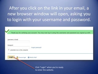 After you click on the link in your email, a new browser window will open, asking you to login with your username and password.PatientsLikeMe.com will send you an email confirming your registration. Click on the link provided in the email and a new browser window will open, asking you to login (screenshot below). Click “Login” when you’re ready to enter the website.