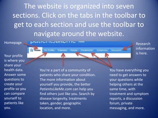 The website is organized into seven sections. Click on the tabs in the toolbar to get to each section and use the toolbar to navigate around the website. HomepageResearch information is here.Your profile is where you share your health data. Answer some questions to create your profile so you can compare yourself to patients like you.You're a part of a community of patients who share your condition. The more information about yourself you provide, the better PatientsLikeMe.com can help you find others just like you. Search by disease longevity, treatments taken, gender, geographic location, and more. You have everything you need to get answers to your questions while helping others at the same time, with treatment and symptom reports, a discussion forum, private messaging, and more. 