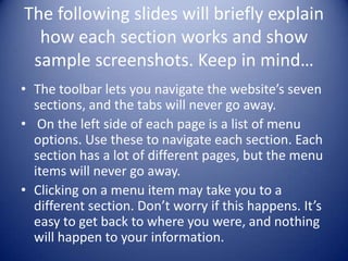 The following slides will briefly explain how each section works and show sample screenshots. Keep in mind…The toolbar lets you navigate the website’s seven sections, and the tabs will never go away. On the left side of each page is a list of menu options. Use these to navigate each section. Each section has a lot of different pages, but the menu items will never go away.Clicking on a menu item may take you to a different section. Don’t worry if this happens. It’s easy to get back to where you were, and nothing will happen to your information.