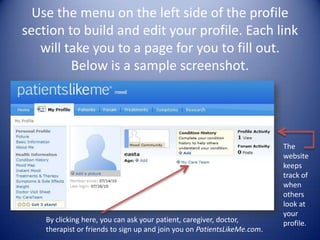 Use the menu on the left side of the profile section to build and edit your profile. Each link will take you to a page for you to fill out. Below is a sample screenshot. The website keeps track of when others look at your profile.By clicking here, you can ask your patient, caregiver, doctor, therapist or friends to sign up and join you on PatientsLikeMe.com.