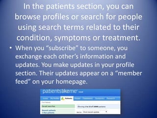 In the patients section, you can browse profiles or search for people using search terms related to their condition, symptoms or treatment. When you “subscribe” to someone, you exchange each other’s information and updates. You make updates in your profile section. Their updates appear on a “member feed” on your homepage.
