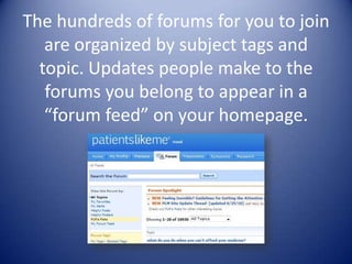 The hundreds of forums for you to join are organized by subject tags and topic. Updates people make to the forums you belong to appear in a “forum feed” on your homepage.