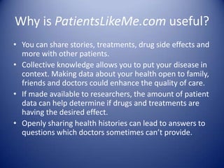 Why is PatientsLikeMe.com useful?You can share stories, treatments, drug side effects and more with other patients.Collective knowledge allows you to put your disease in context. Making data about your health open to family, friends and doctors could enhance the quality of care.If made available to researchers, the amount of patient data can help determine if drugs and treatments are having the desired effect.Openly sharing health histories can lead to answers to questions which doctors sometimes can’t provide. 