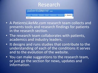 ResearchA PatientsLikeMe.com research team collects and presents tools and research findings for patients in the research section.The research team collaborates with patients, academics and industry leaders.It designs and runs studies that contribute to the understanding of each of the conditions it serves and to the evolution of the website. You can make suggestions to the research team, or just go the section for news, updates and information.