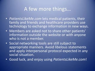 A few more things…PatientsLikeMe.com lets medical patients, their family and friends and healthcare providers use technology to exchange information in new ways.Members are asked not to share other patients’ information outside the website or with anyone who is not a member. Social networking tools are still subject to appropriate manners. Avoid libelous statements and apply interpersonal protocol expected in any social situation. Good luck, and enjoy using PatientsLikeMe.com!