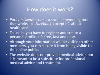 How does it work?PatientsLikeMe.com is a social networking tool that works like Facebook, except it’s about healthcare.To use it, you have to register and create a personal profile. It’s free, fast and easy.Although your information will be visible to other members, you can secure it from being visible to the online public. The website does not provide medical advice, nor is it meant to be a substitute for professional medical advice and treatment.