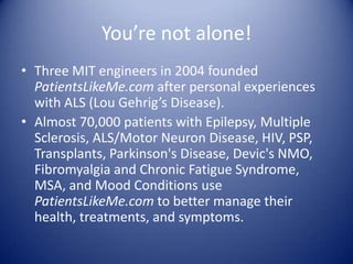 You’re not alone!Three MIT engineers in 2004 founded PatientsLikeMe.com after personal experiences with ALS (Lou Gehrig’s Disease).Almost 70,000 patients with Epilepsy, Multiple Sclerosis, ALS/Motor Neuron Disease, HIV, PSP, Transplants, Parkinson's Disease, Devic's NMO, Fibromyalgia and Chronic Fatigue Syndrome, MSA, and Mood Conditions use PatientsLikeMe.com to better manage their health, treatments, and symptoms.
