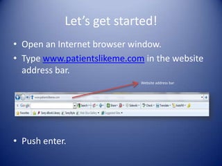 Let’s get started!Open an Internet browser window.Type www.patientslikeme.com in the website address bar.Push enter. Website address bar