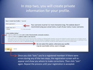 In step two, you will create private information for your profile. Your username must be 5 or more characters long. The website doesn’t recommend using your actual name, or part of your name, in your username.Do not select this option, otherwise your profile may be searchable online, even in Google.Once you click “Join,” you’re a registered member! If there were errors during any of the two steps, the registration screen will re-appear and show you where to make corrections. Then click “Join” again. Repeat the process until your registration is accepted.  