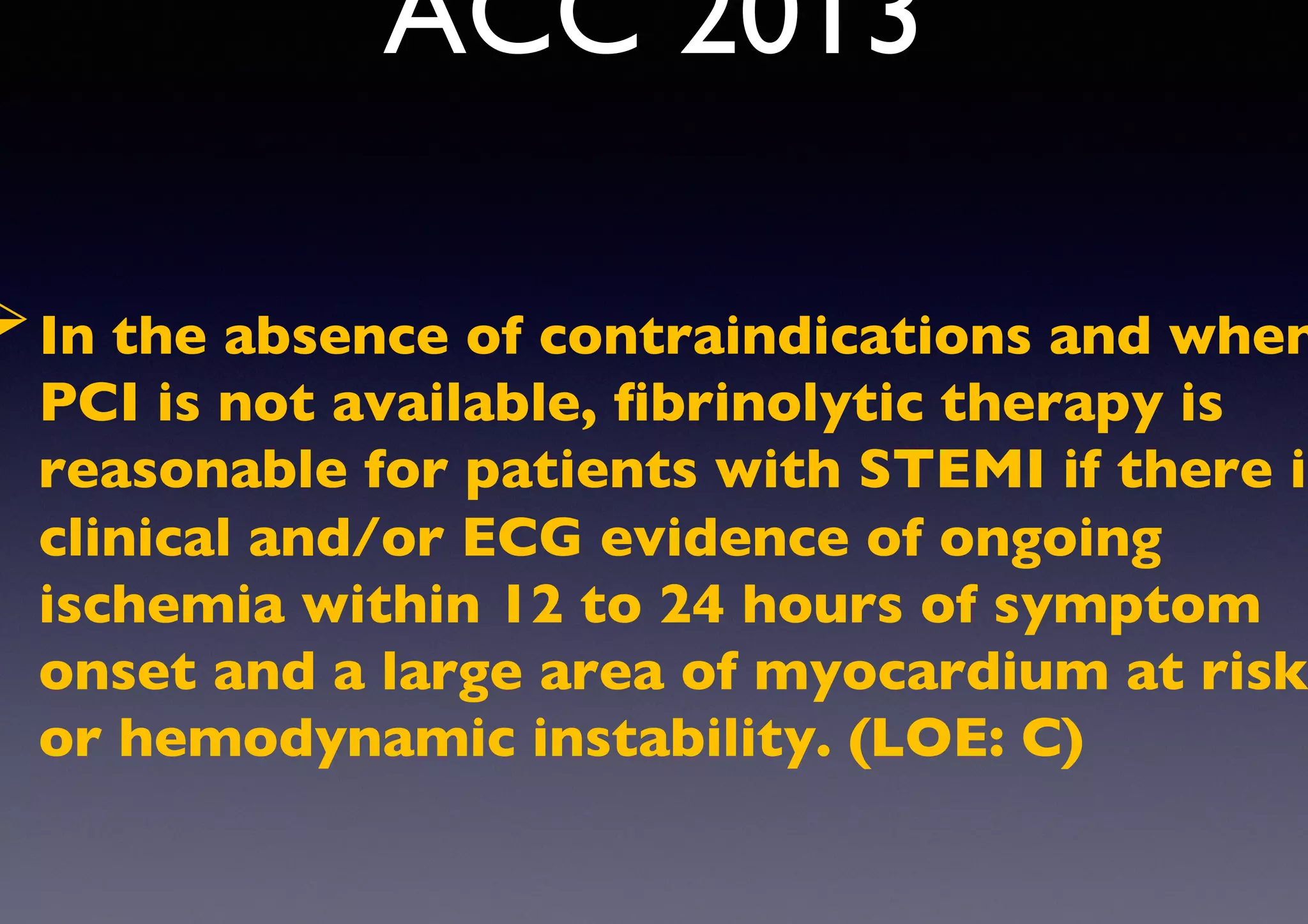 ACC 2013
Ø In the absence of contraindications and when
PCI is not available, ﬁbrinolytic therapy is
reasonable for patients with STEMI if there is
clinical and/or ECG evidence of ongoing
ischemia within 12 to 24 hours of symptom
onset and a large area of myocardium at risk
or hemodynamic instability. (LOE: C)
 