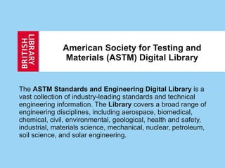 American Society for Testing and Materials (ASTM) Digital Library The  ASTM Standards and Engineering Digital Library  is a vast collection of industry-leading standards and technical engineering information. The  Library  covers a broad range of engineering disciplines, including aerospace, biomedical, chemical, civil, environmental, geological, health and safety, industrial, materials science, mechanical, nuclear, petroleum, soil science, and solar engineering.  