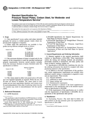 ~~l~ Designation: A 516/A 516M - 90 (Reapproved 1996)E1 Used in USDOE-NE Standards
Standard Specification for
Pressure Vessel Plates, Carbon Steel, for Moderate- and
Lower-Temperature Service1
This standard is issued under the fixed designation A 516/A 516M; the number immediately following the designation indicates the year
of original adoption or, in the case of revision, the year of last revision. A number in parentheses indicates the year of last reapproval.
A superscript epsilon (e) indicates an editorial change since the last revision or reapproval.
This standard has been approved for use by agencies of the Department of Defense.
e1
NOTE-Editorial corrections were made to this standard in August 1999.
1. Scope
1.1 This specification2
covers carbon steel plates intended
primarily for service in welded pressure vessels where im-
proved notch toughness is important.
1.2 Plates under this specification are available in four
grades having different strength levels as follows:
Grade U.S. [SI]
Tensile Strength,
ksi [MPa]
55 [380] 55-75 [380-515]
60 [415] 60-80 [415-550]
65 [450] 65-85 [450-585]
70 [485] 70-90 [485-620]
1.3 The maximum thickness of plates is limited only by the
capacity of the composition to meet the specified mechanical
property requirements; however, current practice normally
limits the maximum thickness of plates furnished under this
specification as follows:
Grade U.S. [SI]
55 [380]
60 [415]
65 [450]
70 [485]
Maximum Thickness,
in. [mm]
12 [305]
8 [205]
8 [205]
8 [205]
1.4 The values stated in either inch-pound units or SI units
are to be regarded separately as standard. Within the text, the
SI units are shown in brackets. The values stated in each
system are not exact equivalents; therefore, each system must
be used independently of the other. Combining values from the
two systems may result in nonconformance with the specifi-
cation.
2. Referenced Documents
2.1 ASTM Standards:
I This specification is under the jurisdiction of ASTM Committee A-Ion Steel,
Stainless Steel, and Related Alloys and is the direct responsibility of Subcommittee
AOl.ll on Steel Plates for Boilers and Pressure Vessels.
Current edition approved Dec. 28, 1990. Published May 1991. Originally
published as A 516 - 64. Last previous edition A 516/A 5l6M - 86.
2 For ASME Boiler and Pressure Vessel Code applications, see related Specifi-
cation SA-516/SA-516M in Section II of that Code.
Copyright © ASTM, 100 Barr Harbor Drive, West Conshohocken, PA 19428-2959, United States.
250
A 20/A20M Specification for General Requirements for
Steel Plates for Pressure Vessels3
A 435/A435M Specification for Straight-Beam Ultrasonic
Examination of Steel Plates3
A 577/A577M Specification for Ultrasonic Angle-Beam
Examination of Steel Plates3
A 578/A578M Specification for Straight-Beam Ultrasonic
Examination of Plain and Clad Steel Plates for Special
Applications3
3. General Requirements aud Ordering Information
3.1 Material supplied to this material specification shall
conform to Specification A 201A 20M. These requirements
outline the testing and retesting methods and procedures,
permissible variations in dimensions, and mass, quality and
repair of defects, marking, loading, etc.
3.2 Specification A 20/A20M also establishes the rules for
the ordering information that should be complied with when
purchasing material to this specification.
3.3 In addition to the basic requirements of this specifica-
tion, certain supplementary requirements are available when
additional control, testing, or examination is required to meet
end use requirements. These include:
3.3.1 Vacuum treatment,
3.3.2 Additional or special tension testing,
3.3.3 Impact testing, and
3.3.4 Nondestructive examination.
3.4 The purchaser is referred to the listed supplementary
requirements in this specification and to the detailed require-
ments in Specification A 201A20M.
3.5 If the requirements of this specification are in conflict
with the requirements of Specification A 20/A20M, the re-
quirements of this specification shall prevail.
4. Manufacture
4.1 Steelmaking Practice-The steel shall be killed and
shall conform to the fine austenitic grain size requirement of
Specification A 201A 20M.
'Annual Book ofASTM Standanls, Vol 01.04.
 