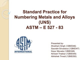 Standard Practice for
Numbering Metals and Alloys
(UNS)
ASTM – E 527 - 83
Presented by-
Shubham Singh (12BIE046)
Saurabh Srivastava (12BIE047)
Keyur Mevada (12BIE048)
Nimesh Thakkar (12BIE049)
Abhishek Trivedi (12BIE050)
 