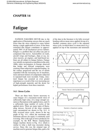CHAPTER 14
Fatigue
FATIGUE FAILURES OCCUR due to the
application of fluctuating stresses that are much
lower than the stress required to cause failure
during a single application of stress. It has been
estimated that fatigue contributes to approxi-
mately 90% of all mechanical service failures.
Fatigue is a problem that can affect any part or
component that moves. Automobiles on roads,
aircraft wings and fuselages, ships at sea, nu-
clear reactors, jet engines, and land-based tur-
bines are all subject to fatigue failures. Fatigue
was initially recognized as a problem in the early
1800s when investigators in Europe observed
that bridge and railroad components were
cracking when subjected to repeated loading. As
the century progressed and the use of metals
expanded with the increasing use of machines,
more and more failures of components subjected
to repeated loads were recorded. Today, struc-
tural fatigue has assumed an even greater
importance as a result of the ever-increasing use
of high-strength materials and the desire for
higher performance from these materials.
14.1 Stress Cycles
There are three basic factors necessary to
cause fatigue: (1) a maximum tensile stress of
sufficiently high value, (2) a large enough var-
iation or fluctuation in the applied stress, and (3)
a sufficiently large number of cycles of the
applied stress. There are many types of fluctu-
ating stresses. Several of the more common
types encountered are shown in Fig. 14.1. A
fully reversed stress cycle, shown in the top
graph of Fig. 14.1, where the maximum and
minimum stresses are equal, is commonly used
in testing. This is the type of stress produced, for
example, by the R.R. Moore rotating-beam
fatigue machine shown in Fig. 14.2, which is
similar to what a shaft may encounter during
service. Since this was the original type of
machine used to generate fatigue data, quite a bit
of the data in the literature is for fully reversed
bending with no mean stress applied on top of it.
Another common stress cycle is the repeated
stress cycle, in which there is a mean stress (sm)
applied on top of the maximum and minimum
Fig. 14.1 Typical loading cycles
© 2008 ASM International. All Rights Reserved.
Elements of Metallurgy and Engineering Alloys (#05224G) www.asminternational.org
 
