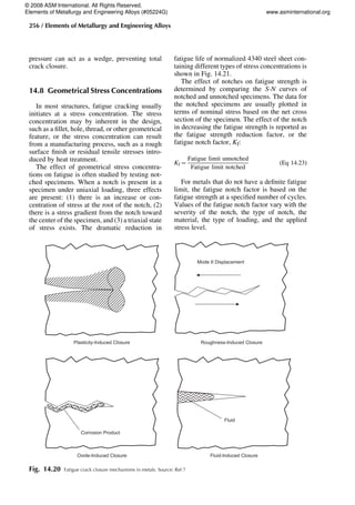 pressure can act as a wedge, preventing total
crack closure.
14.8 Geometrical Stress Concentrations
In most structures, fatigue cracking usually
initiates at a stress concentration. The stress
concentration may by inherent in the design,
such as a fillet, hole, thread, or other geometrical
feature, or the stress concentration can result
from a manufacturing process, such as a rough
surface finish or residual tensile stresses intro-
duced by heat treatment.
The effect of geometrical stress concentra-
tions on fatigue is often studied by testing not-
ched specimens. When a notch is present in a
specimen under uniaxial loading, three effects
are present: (1) there is an increase or con-
centration of stress at the root of the notch, (2)
there is a stress gradient from the notch toward
the center of the specimen, and (3) a triaxial state
of stress exists. The dramatic reduction in
fatigue life of normalized 4340 steel sheet con-
taining different types of stress concentrations is
shown in Fig. 14.21.
The effect of notches on fatigue strength is
determined by comparing the S-N curves of
notched and unnotched specimens. The data for
the notched specimens are usually plotted in
terms of nominal stress based on the net cross
section of the specimen. The effect of the notch
in decreasing the fatigue strength is reported as
the fatigue strength reduction factor, or the
fatigue notch factor, Kf:
Kf=
Fatigue limit unnotched
Fatigue limit notched
(Eq 14.23)
For metals that do not have a definite fatigue
limit, the fatigue notch factor is based on the
fatigue strength at a specified number of cycles.
Values of the fatigue notch factor vary with the
severity of the notch, the type of notch, the
material, the type of loading, and the applied
stress level.
Plasticity-Induced Closure Roughness-Induced Closure
Mode II Displacement
Oxide-Induced Closure Fluid-Induced Closure
Corrosion Product
Fluid
Fig. 14.20 Fatigue crack closure mechanisms in metals. Source: Ref 7
256 / Elements of Metallurgy and Engineering Alloys
© 2008 ASM International. All Rights Reserved.
Elements of Metallurgy and Engineering Alloys (#05224G) www.asminternational.org
 