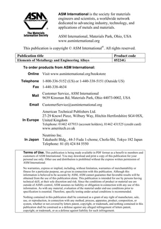 ASM International is the society for materials
engineers and scientists, a worldwide network
dedicated to advancing industry, technology, and
applications of metals and materials.
ASM International, Materials Park, Ohio, USA
www.asminternational.org
This publication is copyright © ASM International®
. All rights reserved.
Publication title Product code
Elements of Metallurgy and Engineering Alloys 05224G
To order products from ASM International:
Online Visit www.asminternational.org/bookstore
Telephone 1-800-336-5152 (US) or 1-440-338-5151 (Outside US)
Fax 1-440-338-4634
Mail
Customer Service, ASM International
9639 Kinsman Rd, Materials Park, Ohio 44073-0002, USA
Email CustomerService@asminternational.org
In Europe
American Technical Publishers Ltd.
27-29 Knowl Piece, Wilbury Way, Hitchin Hertfordshire SG4 0SX,
United Kingdom
Telephone: 01462 437933 (account holders), 01462 431525 (credit card)
www.ameritech.co.uk
In Japan
Neutrino Inc.
Takahashi Bldg., 44-3 Fuda 1-chome, Chofu-Shi, Tokyo 182 Japan
Telephone: 81 (0) 424 84 5550
Terms of Use. This publication is being made available in PDF format as a benefit to members and
customers of ASM International. You may download and print a copy of this publication for your
personal use only. Other use and distribution is prohibited without the express written permission of
ASM International.
No warranties, express or implied, including, without limitation, warranties of merchantability or
fitness for a particular purpose, are given in connection with this publication. Although this
information is believed to be accurate by ASM, ASM cannot guarantee that favorable results will be
obtained from the use of this publication alone. This publication is intended for use by persons having
technical skill, at their sole discretion and risk. Since the conditions of product or material use are
outside of ASM's control, ASM assumes no liability or obligation in connection with any use of this
information. As with any material, evaluation of the material under end-use conditions prior to
specification is essential. Therefore, specific testing under actual conditions is recommended.
Nothing contained in this publication shall be construed as a grant of any right of manufacture, sale,
use, or reproduction, in connection with any method, process, apparatus, product, composition, or
system, whether or not covered by letters patent, copyright, or trademark, and nothing contained in this
publication shall be construed as a defense against any alleged infringement of letters patent,
copyright, or trademark, or as a defense against liability for such infringement.
 