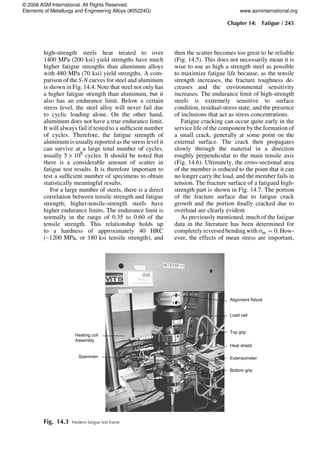 high-strength steels heat treated to over
1400 MPa (200 ksi) yield strengths have much
higher fatigue strengths than aluminum alloys
with 480 MPa (70 ksi) yield strengths. A com-
parison of the S-N curves for steel and aluminum
is shown in Fig. 14.4. Note that steel not only has
a higher fatigue strength than aluminum, but it
also has an endurance limit. Below a certain
stress level, the steel alloy will never fail due
to cyclic loading alone. On the other hand,
aluminum does not have a true endurance limit.
It will always fail if tested to a sufficient number
of cycles. Therefore, the fatigue strength of
aluminum is usually reported as the stress level it
can survive at a large total number of cycles,
usually 5 · 108
cycles. It should be noted that
there is a considerable amount of scatter in
fatigue test results. It is therefore important to
test a sufficient number of specimens to obtain
statistically meaningful results.
For a large number of steels, there is a direct
correlation between tensile strength and fatigue
strength; higher-tensile-strength steels have
higher endurance limits. The endurance limit is
normally in the range of 0.35 to 0.60 of the
tensile strength. This relationship holds up
to a hardness of approximately 40 HRC
(~1200 MPa, or 180 ksi tensile strength), and
then the scatter becomes too great to be reliable
(Fig. 14.5). This does not necessarily mean it is
wise to use as high a strength steel as possible
to maximize fatigue life because, as the tensile
strength increases, the fracture toughness de-
creases and the environmental sensitivity
increases. The endurance limit of high-strength
steels is extremely sensitive to surface
condition, residual-stress state, and the presence
of inclusions that act as stress concentrations.
Fatigue cracking can occur quite early in the
service life of the component by the formation of
a small crack, generally at some point on the
external surface. The crack then propagates
slowly through the material in a direction
roughly perpendicular to the main tensile axis
(Fig. 14.6). Ultimately, the cross-sectional area
of the member is reduced to the point that it can
no longer carry the load, and the member fails in
tension. The fracture surface of a fatigued high-
strength part is shown in Fig. 14.7. The portion
of the fracture surface due to fatigue crack
growth and the portion finally cracked due to
overload are clearly evident.
As previously mentioned, much of the fatigue
data in the literature has been determined for
completely reversedbending with sm = 0.How-
ever, the effects of mean stress are important,
Alignment fixture
Load cell
Top grip
Heat shield
Extensometer
Bottom grip
Heating coil
Assembly
Specimen
Fig. 14.3 Modern fatigue test frame
Chapter 14: Fatigue / 245
© 2008 ASM International. All Rights Reserved.
Elements of Metallurgy and Engineering Alloys (#05224G) www.asminternational.org
 