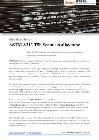 Sunny Steel
Collect Steel pipe and fitting Resources
Http://www.sunnysteel.com E-mail: sales@sunnysteel.com Page:1 of ASTM A213 T5b Seamless alloy tube
Global Leader of
ASTM A213 T5b Seamless alloy tube
ASTM A213 T5b Standard covers seamless ferritic and austenitic steel boiler,
superheated, and heat-exchanger tubes.
ASTM A213 T5b Grades containing the letter H in their designation have requirements different from those of
similar grades not containing the letter H.
These different requirements provide higher creep-rupture strength than normally achievable in similar grades
without these different requirements. ASTM A213 T5b tubes shall be made by the seamless process and shall
be either hot finished or cold finished, as specified. Grade TP347HFG shall be cold finished. Heat treatment
shall be done separately and in addition to heating for hot forming. The ferritic alloy and ferritic stainless steels
shall be reheated.
On the other hand, austenitic stainless steel tubes shall be furnished in the heat-treated condition. Alternatively,
immediately after hot forming, while the temperature of the tubes is not less than the minimum solution
temperature, tubes may be individually quenched in water or rapidly cooled by other means. Tension test,
hardness test, flattening test, and flaring test shall be done to each tube. Also, each tube shall be subjected to
the nondestructive electric test or hydrostatic test.
Mechanical properties for ASTM A213 T5b Low Alloy Steel
Other standard specifications include the categories of A209 seamless carbon-molybdenum alloy-steel boiler
and superheater tubes; A210 seamless medium-carbon steel boiler and superheater tubes and A213
seamless ferritic and austenitic steel boiler, superheater and heat-exchanger tubes. Piping wall thicknesses
range from 1/2 inch to 5 inches. A213 grades also have the letter H or M assigned, which changes the
composition and specifications for that series.
This abstract is a brief summary of the referenced standard. It is informational only and not an official part of
the standard; the full text of the standard itself must be referred to for its use and application. ASTM does not
give any warranty express or implied or make any representation that the contents of this abstract are accurate,
complete or up to date.
 