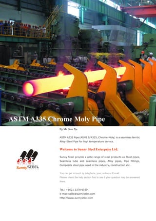 ASTM A335 Chrome Moly Pipe
By Mr. Sum Xu
ASTM A335 Pipe (ASME S/A335, Chrome-Moly) is a seamless ferritic
Alloy-Steel Pipe for high temperature service.
Welcome to Sunny Steel Enterprise Ltd.
Sunny Steel provide a wide range of steel products as Steel pipes,
Seamless tube and seamless pipes, Alloy pipes, Pipe fittings,
Composite steel pipe used in the industry, construction etc.
You can get in touch by telephone, post, online or E-mail.
Please check the help section first to see if your question may be answered
there.
Tel.: +8621 3378 0199
E-mail:sales@sunnysteel.com
Http://www.sunnysteel.com
 