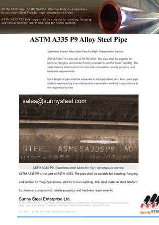 Sunny Steel Enterprise Ltd.
Sunny Steel provide a wide range of steel products as Steel pipes, Seamless tube and seamless pipes,
Alloy pipes, Pipe fittings, Composite steel pipe used in the industry, construction etc.
Tel.:+8621 33780199 E-mail.:sales@sunnysteel.com
ASTM A335 P9 Alloy Steel Pipe
Seamless Ferritic Alloy-Steel Pipe for High-Temperature Service
ASTM A335 P9 is the part of ASTM A335, The pipe shall be suitable for
bending, flanging, and similar forming operations, and for fusion welding. The
steel material shall conform to chemical composition, tensile property, and
hardness requirements.
Each length of pipe shall be subjected to the hydrostatic test. Also, each pipe
shall be examined by a non-destructive examination method in accordance to
the required practices.
ASTM A335 P9, Seamless steel tubes for high-temperature service.
ASTM A335 P9 is the part of ASTM A335, The pipe shall be suitable for bending, flanging,
and similar forming operations, and for fusion welding. The steel material shall conform
to chemical composition, tensile property, and hardness requirements.
 