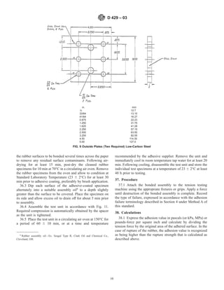 the rubber surfaces to be bonded several times across the paper
to remove any residual surface contaminants. Following air-
drying for at least 15 min, post-dry the cleaned rubber
specimens for 10 min at 70°C in a circulating air oven. Remove
the rubber specimens from the oven and allow to condition at
Standard Laboratory Temperature (23 6 2°C) for at least 30
min prior to adhesive coating, preferably by brush application.
36.3 Dip each surface of the adhesive-coated specimen
alternately into a suitable assembly oil6
to a depth slightly
greater than the surface to be covered. Place the specimen on
its side and allow excess oil to drain off for about 5 min prior
to assembly.
36.4 Assemble the test unit in accordance with Fig. 11.
Required compression is automatically obtained by the spacer
as the unit is tightened.
36.5 Place the test unit in a circulating air oven at 150°C for
a period of 60 6 10 min, or at a time and temperature
recommended by the adhesive supplier. Remove the unit and
immediately cool in room temperature tap water for at least 20
min. Following cooling, disassemble the test unit and store the
individual test specimens at a temperature of 23 6 2°C at least
48 h prior to testing.
37. Procedure
37.1 Attach the bonded assembly to the tension testing
machine using the appropriate fixtures or grips. Apply a force
until destruction of the bonded assembly is complete. Record
the type of failure, expressed in accordance with the adhesion
failure terminology described in Section 4 under Method A of
this standard.
38. Calculations
38.1 Express the adhesion value in pascals (or kPa, MPa) or
pounds-force per square inch and calculate by dividing the
tension force by the original area of the adhered surface. In the
case of rupture of the rubber, the adhesion value is recognized
as being higher than the rupture strength that is calculated as
described above.
6
Rubber assembly oil—Ex. Seagul Type R, Clark Oil and Chemical Co.,
Cleveland, OH.
in. mm
1⁄2 12.7
33/64 13.10
41/64 16.27
0.875 22.23
1.250 31.75
1.625 41.28
2.250 57.15
2.500 63.50
3.250 82.55
4.50 114.30
5.00 127.0
FIG. 9 Outside Plates (Two Required) Low-Carbon Steel
D 429 – 03
10
 