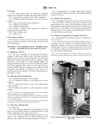 39. Report
39.1 The report shall include the following, preferably
reported on an Adhesion Test Data Sheet illustrated in Table 1:
39.1.1 Type and code number of the rubber compound,
39.1.2 Bonded assembly preparation; cure time and tem-
perature,
39.1.3 Type of metal and surface preparation,
39.1.4 Adhesive and dilution,
39.1.5 Method of application,
39.1.6 Failure or rupture stress measured in pascals or
pounds-force per square inch,
39.1.7 Type of failure, and
39.1.8 Date of test.
40. Precision and Bias 4
40.1 Precision and bias do not exist for this test method
because resources necessary for round-robin testing have not
been forthcoming.
METHOD E—90° STRIPPING TEST—RUBBER TANK
LINING—ASSEMBLED TO ONE METAL PLATE
41. Significance and Use
41.1 This test is intended for determining the adhesive
strength of rubber tank lining to tank wall after procedures
similar to what would occur in actual practice. The results are
obtained by measuring the pull necessary to separate a rubber
strip from a metal surface. The data obtained indicate the
strength of adhesion along a line across the width of the rubber
strip being separated from a plate at a 90° angle. The test
provides valuable data for development and control of rubber
compounds and methods of bonding. It also serves as a
screening test for the evaluation of various bonding agents, or
techniques, or both.
42. Adhesion Failure Terminology
42.1 R indicates the failure is in the rubber.
42.2 RC indicates the failure is at the rubber-cover cement
interface.
42.3 CP indicates the failure is at the cover cement-prime
cement interface.
42.4 M indicates the failure is at the metal-prime cement
interface.
NOTE 11—Example—The percentages of the various types of failure
may be estimated as in the following examples:
R-50, RC-50 means that roughly one half or 50 % of the area showed
failure in the rubber and the other 50 % showed failure at the rubber-
– cover cement interface.
R-25, RC-25, M-50 means that three types of failure are present with the
M indicating 50 % failure at the metal – primer interface.
43. Static-Mass Method (SM)
43.1 Apparatus:
43.1.1 The apparatus required for the adhesion test by the
static-mass test method consists of a supporting frame, testing
clamps, calibrated masses, and a mass carrier.
43.1.2 The frame has sufficient height to permit the mass
carrier to be suspended from the clamp holding the test
specimen and to hang freely during the progress of the test.
43.1.3 A photograph of a suitable support frame, together
with test specimen, clamp, mass carrier, and calibrated masses,
is shown in Fig. 12.
44. Standard Test Specimen
44.1 A standard test specimen is shown in Fig. 13 and the 25
6 0.05-mm (1.000 6 0.002-in.) wide strip of rubber is fixed
approximately in the center of the metal plate. Overall size of
the prepared test specimen from which the 25 mm wide strip is
taken is 150 6 3 mm (6.000 6 0.15 in.) square. One end of the
cemented plate is to be masked with approximately 25 mm (1
in.) wide pressure-sensitive tape.
45. Laboratory Preparation of Standard Test Pieces
45.1 The standard test specimens shall be as described in
45.1.1 to 45.1.4.
45.1.1 Prepare contact area of hot-rolled, mild black steel in
accordance with the method for securing adhesion that is
specified by supplier, or that may be under investigation. Size
of metal plate is 150 (6 in.) square and at least 3.4 mm (0.13
in.) in thickness. Mask one end with approximately 25 mm (1.0
in.) wide pressure-sensitive tape.
NOTE 12—In cases where the 3.18-mm (0.135-in.) thick metal is
permanently deformed during testing, a thicker metal plate may be used.
FIG. 12 Test Apparatus For Static Mass Adhesion Test on Rubber
Tank Lining
D 429 – 03
12
 