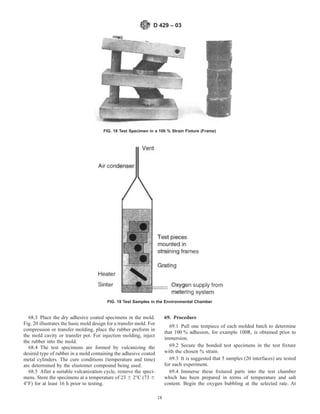 68.3 Place the dry adhesive coated specimens in the mold.
Fig. 20 illustrates the basic mold design for a transfer mold. For
compression or transfer molding, place the rubber preform in
the mold cavity or transfer pot. For injection molding, inject
the rubber into the mold.
68.4 The test specimens are formed by vulcanizing the
desired type of rubber in a mold containing the adhesive coated
metal cylinders. The cure conditions (temperature and time)
are determined by the elastomer compound being used.
68.5 After a suitable vulcanization cycle, remove the speci-
mens. Store the specimens at a temperature of 23 6 2°C (73 6
4°F) for at least 16 h prior to testing.
69. Procedure
69.1 Pull one testpiece of each molded batch to determine
that 100 % adhesion, for example 100R, is obtained prior to
immersion.
69.2 Secure the bonded test specimens in the test fixture
with the chosen % strain.
69.3 It is suggested that 5 samples (20 interfaces) are tested
for each experiment.
69.4 Immerse these fixtured parts into the test chamber
which has been prepared in terms of temperature and salt
content. Begin the oxygen bubbling at the selected rate. At
FIG. 18 Test Specimen in a 100 % Strain Fixture (Frame)
FIG. 19 Test Samples in the Environmental Chamber
D 429 – 03
18
 