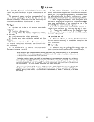 those exposed to the chosen environmental conditions and the
control test pieces, and record the peak force required to do
this.
77.6 Measure the amount of de-bond in mm and classify the
loci of failure according to 74. Note that the loci may be
different according to whether the failure took place during the
environmental exposure or during the pull to failure.
78. Report
78.1 The report shall include the type and code of the rubber
compound.
78.2 Cure time and temperature.
78.3 Molding method (for example, compression, transfer,
or injection).
78.4 Type of substrate and surface preparation.
78.5 Bonding agent used, application method and film
thickness.
78.6 Environmental test conditions (for example, immer-
sion medium, temperature), prestrain(s) and maximum dura-
tion of exposure.
78.7 The failure criterion (for example, 5 mm bond failure
during environmental exposure).
78.8 An estimate of the time it would take to reach the
failure criterion under the prescribed environmental conditions.
Ideally this will be the average time taken by replicates to reach
the failure criterion, but for effective bonding agents extrapo-
lation may be desirable to avoid unacceptably long test times.
78.9 Type and percentage of bond failure during final shear
test and of incipient bond failure during environmental expo-
sure; shear load to failure of test pieces at the end of the
prescribed period of environmental exposure.
78.10 Dates of vulcanisation, environmental exposure, in-
cipient failure inspections and tensile machine pull to failure.
78.11 As an option, load-deflection plots for all shear tests
to failure, and for the prestrain applied as in 77.2, may be
measured and reported.
79. Precision and Bias
79.1 Precision and bias do not exist for this test method
because resources necessary for round-robin testing have not
been forthcoming.
80. Keywords
80.1 adhesion; adhesive; bond durability; double-shear test
piece; elastomer; metals; rubber; rubber-to-metal bonding
ASTM International takes no position respecting the validity of any patent rights asserted in connection with any item mentioned
in this standard. Users of this standard are expressly advised that determination of the validity of any such patent rights, and the risk
of infringement of such rights, are entirely their own responsibility.
This standard is subject to revision at any time by the responsible technical committee and must be reviewed every five years and
if not revised, either reapproved or withdrawn. Your comments are invited either for revision of this standard or for additional standards
and should be addressed to ASTM International Headquarters. Your comments will receive careful consideration at a meeting of the
responsible technical committee, which you may attend. If you feel that your comments have not received a fair hearing you should
make your views known to the ASTM Committee on Standards, at the address shown below.
This standard is copyrighted by ASTM International, 100 Barr Harbor Drive, PO Box C700, West Conshohocken, PA 19428-2959,
United States. Individual reprints (single or multiple copies) of this standard may be obtained by contacting ASTM at the above
address or at 610-832-9585 (phone), 610-832-9555 (fax), or service@astm.org (e-mail); or through the ASTM website
(www.astm.org).
D 429 – 03
22
 