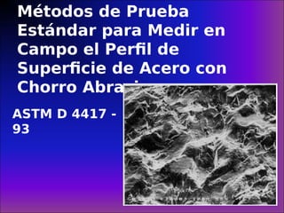 Métodos de Prueba
Estándar para Medir en
Campo el Perfil de
Superficie de Acero con
Chorro Abrasivo
ASTM D 4417 -
93
 
