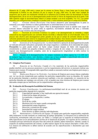 distancia de 12 pulg. (300 mm) y pasar por la misma en forma firme y lenta hasta que la pieza haya
sobrepasado la bobina en una distancia de por lo menos 36 pulg. (900 mm). Se debe tener cuidado de
asegurarse que la parte sea totalmente retirada de la influencia de la bobina antes de discontinuar la fuerza
desmagnetizante; de no ser así el desmagnetizador puede invertir el efecto de magnetización de la parte. Esto
debe repetirse según la necesidad hasta reducir el campo residual a un nivel aceptable. Ver 18.3. Las partes
pequeñas con configuraciones complejas se pueden rotar y volcar mientras pasan por el campo de la bobina.
18.2.2 Corriente Alterna Decreciente - Una técnica alternativa para desmagnetizar la parte es
someterla a un campo mientras se reduce gradualmente su intensidad hasta un nivel deseado.
18.2.3 Desmagnetización con Yugos - Para la desmagnetización local se pueden usar yugos de
corriente alterna colocando los polos sobre la superficie, moviéndolos alrededor del área, y retirando
suavemente el yugo mientras aún está energizado.
18.2.4 Inversión de Corriente Continua - La parte a ser desmagnetizada es sometida a etapas
consecutivas de magnetización con corriente directa invertida y reducida hasta un nivel deseado. (Éste es el
proceso más efectivo para desmagnetizar partes grandes en las que el campo de corriente alterna no tiene
suficiente penetración para remover la magnetización residual interna). Esta técnica requiere equipo especial
para invertir la corriente mientras simultáneamente se la reduce en pequeños incrementos.
18.3 Extensión de la Desmagnetización - La efectividad de la operación de desmagnetización puede
ser indicada utilizando indicadores apropiados del campo magnético o medidores de la intensidad del campo.
Precaución: La parte puede retener un fuerte campo residual después de haber sido magnetizada
circularmente y exhibir una pequeña evidencia externa o ninguna de este campo. En consecuencia, si se
requiere una desmagnetización completa, antes de la magnetización longitudinal se debe realizar la
magnetización circular.
18.3.1 Después de la desmagnetización, los campos residuales no deben superar los 3 G (240 Am-1
)
en cualquier lugar de la pieza, valor absoluto, a menos que se haya acordado o especificado otra cosa en el
plano de ingeniería o en el contrato, orden de compra o especificación.
19. Limpieza Post Examen
19. Remoción de las Partículas - Cuando el o los materiales de las partículas magnetizables
pueden interferir con los procesos posteriores o con los requerimientos del servicio, es necesario realizar una
limpieza post examen. El comprador debe especificar cuándo es necesario realizar una limpieza post ensayo y
la extensión requerida.
19.2 Medios para Remover las Partículas - Las técnicas de limpieza post ensayo típicas empleadas
son: (a) uso de aire comprimido para sopletear las partículas magnetizables secas no deseadas; (b) secado
de las partículas húmedas y posterior remoción por cepillado o con aire comprimido; (c) remoción de las
partículas húmedas por enjuague con solvente; y (d) se pueden usar otras técnicas de limpieza post examen
adecuadas siempre que no interfieran con los requerimientos subsiguientes.
20. Evaluación del Desempeño/Sensibilidad del Sistema
20.1 Factores Contribuyentes - La performance/sensibilidad total de un sistema de examen con
partículas magnetizables depende de lo siguiente:
20.1.1 Capacidad del operador, si hay implicada una operación manual.
20.1.2 Control de las etapas del proceso.
20.1.3 Las partículas, o suspensión, o ambas.
20.1.4 El equipo.
20.1.5 Nivel de luz visible.
20.1.6 Monitoreo de la luz negra cuando corresponda.
20.1.7 Intensidad del campo magnético.
20.1.8 Dirección y orientación del campo.
20.1.9 Intensidad del campo residual.
20.1.10 Estos factores se deben controlar individualmente.
20.2 Mantenimiento y Calibración del Equipo - El equipo para partículas magnetizables empleado
debe mantenerse en todo momento en condiciones de trabajo apropiadas. La frecuencia de la calibración de
verificación, normalmente cada seis meses, ver Tabla 2, o siempre que se sospeche un malfuncionamiento,
debe especificarse en los procedimientos escritos de la instalación de prueba. Los registros de los controles y
resultados proveen información útil para fines del control de calidad y deben mantenerse. Además, cuando se
sospeche un malfuncionamiento del sistema, se debe realizar alguno de los ensayos descriptos o todos ellos.
Los ensayos de calibración se deben realizar de acuerdo con las especificaciones o documentos que sean
aplicables.
106931495.doc - SM/Sokas/SMIL - 1/98 - 21/08/2012 ASTM E 709 - 95 - 26 -
 