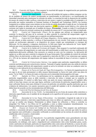 20.3 Controles del Equipo - Para asegurar la exactitud del equipo de magnetización por partículas
magnetizables se recomiendan los siguientes ensayos.
20.3.1 Exactitud del Amperímetro - Las lecturas del medidor del equipo se deben comparar con las
de un medidor de ensayo de control incorporando un transformador en derivación o un transformador de
intensidad conectado para monitorear la corriente de salida. La exactitud de toda la disposición del medidor
de ensayo de control se debe verificar a intervalos de seis meses o según lo acordado entre el comprador y el
proveedor por medios rastreables al National Institute of Standards and Technology (NIST). Las lecturas
comparativas se deben tomar como mínimo en tres niveles de salida abarcando el rango de uso. La lectura del
medidor del equipo no debe tener una desviación superior a + 10% de plena escala relativa a los valores de
corriente real según lo mostrado por el medidor de ensayo. Precaución: Cuando se mide CA rectificada de
media onda, la lectura de corriente continua de un medidor de ensayo de CC convencional debe ser duplicada.
20.3.2 Control del Temporizador (Timer) - En los equipos que utilizan un temporizador para
controlar la duración del paso de la corriente, se debe controlar la exactitud del temporizador según lo
especificado en la Tabla 2 ó siempre que se sospeche un malfuncionamiento.
20.3.3 Control del Corte Rápido del Campo Magnético - En los equipos que tienen un dispositivo
de corte rápido, se debe controlar y verificar el funcionamiento de este circuito. Este ensayo se puede hacer
usando un osciloscopio adecuado o un dispositivo de ensayo simple que normalmente se consigue del
fabricante. En los paquetes o máquinas electrónicos, la falla para lograr una indicación de “corte rápido”
indicaría que existe un malfuncionamiento en el circuito de energización.
20.3.4 Control de la Salida del Corriente del Equipo - Para asegurar la exactitud continuada del
equipo, las lecturas del amperímetro en cada toma del transformador se debe hacer con una combinación de
amperímetro-derivación calibrada. Este accesorio se conecta en serie con los contactos. La derivación del
equipo no se debe usar para controlar la máquina de la que forma parte. Para unidades de control de corriente
infinita (llave sin derivación), se debe usar la regulación a intervalos de 500 A. Las variaciones que superan
el + 10% de las lecturas del amperímetro del equipo indican la necesidad de hacer el servicio o reparar el
equipo.
20.3.5 Control de Cortocircuitos Internos - Los equipos para partículas magnetizables se deben
controlar periódicamente por cortocircuitos internos. Teniendo el equipo regulado para una salida de máximo
amperaje, cualquier deflexión del amperímetro cuando se activa la corriente sin tener un conductor entre los
contactos es una indicación de un cortocircuito interno.
20.3.6 Ensayo de la Fuerza de Izado del Yugo Electromagnético - La fuerza de magnetización de
un yugo (o de un imán permanente) se debe ensayar determinando su fuerza de izado sobre una placa de
acero. Ver la Tabla 3. La fuerza de izado se relaciona con la intensidad electromagnética del yugo.
20.3.7 Soplador de Polvo - La performance de los sopladores de polvo usados para aplicar las
partículas magnetizables secas se debe controlar a intervalos de rutina o siempre que se sospeche un
malfuncionamiento. El control se debe hacer sobre una parte de ensayo representativa. El soplador debe
cubrir el área bajo ensayo con una capa ligera, uniforme y polvorienta de partículas magnetizables secas y
tener suficiente fuerza como para eliminar el exceso de partículas sin perturbar aquellas partículas que sean
evidencia de indicaciones. Los ajustes necesarios para el caudal del soplador o de la velocidad del aire se
deben hacer de acuerdo con las recomendaciones del fabricante.
20.4 Control del Nivel de Iluminación del Área de Examen:
20.4.1 Intensidad de la Luz Visible - La intensidad de luz en el área de examen debe controlarse a
intervalos especificados con el medidor de luz designado en la superficie de la pieza que se esté examinando.
Ver Tabla 2.
20.4.2 Intensidad de la Luz Negra (Ultravioleta) - La intensidad y longitud de onda de la luz
negra se deben controlar a intervalos especificados pero éstos no deben ser superiores a una semana y cada
vez que se cambie una lámpara. Diariamente se deben limpiar los reflectores y filtros y controlar su
integridad. Ver Tabla 2. Los filtros de UV quebrados o rotos se deben reemplazar inmediatamente. Las
lámparas defectuosas que irradian energía UV también se deben reemplazar.
20.5 Ensayos de Control de Calidad de las Partículas Secas - Para asegurar una performance
uniforme y consistente del polvo magnetizable seco seleccionado para usar, conviene que todos los polvos
que ingresan sean certificados o ensayados verificando su conformidad con las normas de control de calidad
establecidas entre el usuario y el proveedor.
20.5.1 Contaminación:
20.5.1.1 Factores de Degradación - Las partículas magnetizables secas generalmente son muy
resistentes y se desempeñan con un alto grado de consistencia en una amplia gama de procesos. Su
desempeño, sin embargo, está sujeto a degradación por contaminantes tales como humedad, grasa, aceite,
óxido y partículas de laminado, partículas no magnetizables tales como arena de fundición, y exceso de calor.
Estos contaminantes normalmente se manifiestan como un cambio de color y aglomeración de las partículas,
106931495.doc - SM/Sokas/SMIL - 1/98 - 21/08/2012 ASTM E 709 - 95 - 27 -
 