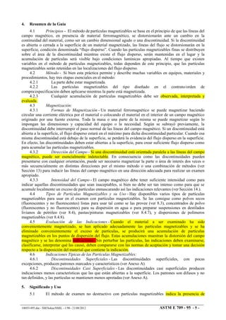 4. Resumen de la Guía
4.1 Principios - El método de partículas magnetizables se basa en el principio de que las líneas del
campo magnético, en presencia de material ferromagnético, se distorsionarán ante un cambio en la
continuidad del material, como ser un cambio dimensional agudo o una discontinuidad. Si la discontinuidad
es abierta o cerrada a la superficie de un material magnetizado, las líneas del flujo se distorsionarán en la
superficie, condición denominada “flujo disperso”. Cuando las partículas magnetizables finas se distribuyen
sobre el área de la discontinuidad mientras existe el flujo disperso, serán mantenidas en el lugar y la
acumulación de partículas será visible bajo condiciones lumínicas apropiadas. Al tiempo que existen
variables en el método de partículas magnetizables, todas dependen de este principio, que las partículas
magnetizables serán retenidas en las localizaciones del flujo disperso.
4.2 Método - Si bien esta práctica permite y describe muchas variables en equipos, materiales y
procedimientos, hay tres etapas esenciales en el método:
4.2.1 La parte debe estar magnetizada.
4.2.2 Las partículas magnetizables del tipo diseñado en el contrato/orden de
compra/especificación deben aplicarse mientras la parte está magnetizada.
4.2.3 Cualquier acumulación de partículas magnetizables debe ser observada, interpretada y
evaluada.
4.3 Magnetización:
4.3.1 Formas de Magnetización - Un material ferromagnético se puede magnetizar haciendo
circular una corriente eléctrica por el material o colocando el material en el interior de un campo magnético
originado por una fuente externa. Toda la masa o una parte de la misma se puede magnetizar según lo
impongan las dimensiones y capacidad del equipo o la necesidad. Según se subrayó previamente, la
discontinuidad debe interrumpir el paso normal de las líneas del campo magnético. Si un discontinuidad está
abierta a la superficie, el flujo disperso estará en el máximo para dicha discontinuidad particular. Cuando esa
misma discontinuidad está debajo de la superficie, se perderá la evidencia del flujo disperso en la superficie.
En efecto, las discontinuidades deben estar abiertas a la superficie, para crear suficiente flujo disperso como
para acumular las partículas magnetizables.
4.3.2 Dirección del Campo - Si una discontinuidad está orientada paralela a las líneas del campo
magnético, puede ser esencialmente indetectable. En consecuencia como las discontinuidades pueden
presentarse con cualquier orientación, puede ser necesario magnetizar la parte o área de interés dos veces o
más secuencialmente en distintas direcciones por el mismo método o una combinación de métodos (ver
Sección 13) para inducir las líneas del campo magnético en una dirección adecuada para realizar un examen
apropiado.
4.3.3 Intensidad del Campo - El campo magnético debe tener suficiente intensidad como para
indicar aquellas discontinuidades que sean inaceptables, si bien no debe ser tan intenso como para que se
acumule localmente un exceso de partículas enmascarando así las indicaciones relevantes (ver Sección 14.).
4.4 Tipos de Partículas Magnetizables y su Uso - Hay disponibles varios tipos de partículas
magnetizables para usar en el examen con partículas magnetizables. Se las consigue como polvos secos
(fluorescentes y no fluorescentes) listas para usar tal como se las provee (ver 8.3), concentrados de polvo
(fluorescentes y no fluorescentes) para su dispersión en agua o para preparar suspensiones en destilados
livianos de petróleo (ver 8.4), pastas/pinturas magnetizables (ver 8.4.7), y dispersiones de polímeros
magnetizables (ver 8.4.8).
4.5 Evaluación de las Indicaciones - Cuando el material a ser examinado ha sido
convenientemente magnetizado, se han aplicado adecuadamente las partículas magnetizables y se ha
eliminado convenientemente el exceso de partículas, se producirá una acumulación de partículas
magnetizables en los puntos de dispersión del flujo. Estas acumulaciones muestran la distorsión del campo
magnético y se las denomina indicaciones. Sin perturbar las partículas, las indicaciones deben examinarse,
clasificarse, interpretar qué las causó, deben compararse con las normas de aceptación y tomar una decisión
respecto a la disposición del material que contiene la indicación.
4.6 Indicaciones Típicas de las Partículas Magnetizables:
4.6.1 Discontinuidades Superficiales - Las discontinuidades superficiales, con pocas
excepciones, producen patrones marcados y característicos (ver Anexo A).
4.6.2 Discontinuidades Casi Superficiales - Las discontinuidades casi superficiales producen
indicaciones menos características que las que están abiertas a la superficie. Los patrones son difusos y no
tan definidos, y las partículas se mantienen menos apretadas (ver Anexo A).
5. Significado y Uso
5.1 El método de examen no destructivo con partículas magnetizables indica la presencia de
106931495.doc - SM/Sokas/SMIL - 1/98 - 21/08/2012 ASTM E 709 - 95 - 5 -
 