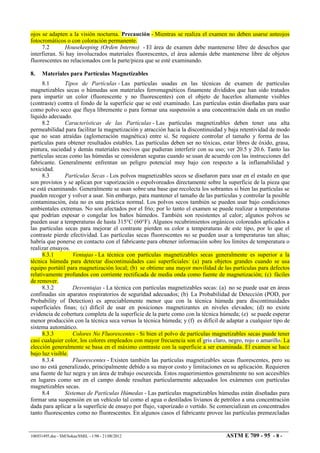 ojos se adapten a la visión nocturna. Precaución - Mientras se realiza el examen no deben usarse anteojos
fotocromáticos o con coloración permanente.
7.2 Housekeeping (Orden Interno) - El área de examen debe mantenerse libre de desechos que
interfieran. Si hay involucrados materiales fluorescentes, el área además debe mantenerse libre de objetos
fluorescentes no relacionados con la parte/pieza que se esté examinando.
8. Materiales para Partículas Magnetizables
8.1 Tipos de Partículas - Las partículas usadas en las técnicas de examen de partículas
magnetizables secas o húmedas son materiales ferromagnéticos finamente divididos que han sido tratados
para impartir un color (fluorescente y no fluorescentes) con el objeto de hacerlos altamente visibles
(contraste) contra el fondo de la superficie que se esté examinado. Las partículas están diseñadas para usar
como polvo seco que fluya libremente o para formar una suspensión a una concentración dada en un medio
líquido adecuado.
8.2 Características de las Partículas - Las partículas magnetizables deben tener una alta
permeabilidad para facilitar la magnetización y atracción hacia la discontinuidad y baja retentividad de modo
que no sean atraídas (aglomeración magnética) entre sí. Se requiere controlar el tamaño y forma de las
partículas para obtener resultados estables. Las partículas deben ser no tóxicas, estar libres de óxido, grasa,
pintura, suciedad y demás materiales nocivos que pudieran interferir con su uso; ver 20.5 y 20.6. Tanto las
partículas secas como las húmedas se consideran seguras cuando se usan de acuerdo con las instrucciones del
fabricante. Generalmente enfrentan un peligro potencial muy bajo con respecto a la inflamabilidad y
toxicidad.
8.3 Partículas Secas - Los polvos magnetizables secos se diseñaron para usar en el estado en que
son provistos y se aplican por vaporización o espolvoreados directamente sobre la superficie de la pieza que
se está examinando. Generalmente se usan sobre una base que recolecta los sobrantes si bien las partículas se
pueden recoger y volver a usar. Sin embargo, para mantener el tamaño de las partículas y controlar la posible
contaminación, ésta no es una práctica normal. Los polvos secos también se pueden usar bajo condiciones
ambientales extremas. No son afectados por el frío; por lo tanto el examen se puede realizar a temperaturas
que podrían espesar o congelar los baños húmedos. También son resistentes al calor; algunos polvos se
pueden usar a temperaturas de hasta 315°C (60°F). Algunos recubrimientos orgánicos coloreados aplicados a
las partículas secas para mejorar el contraste pierden su color a temperaturas de este tipo, por lo que el
contraste pierde efectividad. Las partículas secas fluorescentes no se pueden usar a temperaturas tan altas;
habría que ponerse en contacto con el fabricante para obtener información sobre los límites de temperatura o
realizar ensayos.
8.3.1 Ventajas - La técnica con partículas magnetizables secas generalmente es superior a la
técnica húmeda para detectar discontinuidades casi superficiales: (a) para objetos grandes cuando se usa
equipo portátil para magnetización local; (b) se obtiene una mayor movilidad de las partículas para defectos
relativamente profundos con corriente rectificada de media onda como fuente de magnetización; (c) fáciles
de remover.
8.3.2 Desventajas - La técnica con partículas magnetizables secas: (a) no se puede usar en áreas
confinadas sin aparatos respiratorios de seguridad adecuados; (b) La Probabilidad de Detección (POD, por
Probability of Detection) es apreciablemente menor que con la técnica húmeda para discontinuidades
superficiales finas; (c) difícil de usar en posiciones magnetizantes en niveles elevados; (d) no existe
evidencia de cobertura completa de la superficie de la parte como con la técnica húmeda; (e) se puede esperar
menor producción con la técnica seca versus la técnica húmeda; y (f) es difícil de adaptar a cualquier tipo de
sistema automático.
8.3.3 Colores No Fluorescentes - Si bien el polvo de partículas magnetizables secas puede tener
casi cualquier color, los colores empleados con mayor frecuencia son el gris claro, negro, rojo o amarillo. La
elección generalmente se basa en el máximo contraste con la superficie a ser examinada. El examen se hace
bajo luz visible.
8.3.4 Fluorescentes - Existen también las partículas magnetizables secas fluorescentes, pero su
uso no está generalizado, principalmente debido a su mayor costo y limitaciones en su aplicación. Requieren
una fuente de luz negra y un área de trabajo oscurecida. Estos requerimientos generalmente no son accesibles
en lugares como ser en el campo donde resultan particularmente adecuados los exámenes con partículas
magnetizables secas.
8.4 Sistemas de Partículas Húmedas - Las partículas magnetizables húmedas están diseñadas para
formar una suspensión en un vehículo tal como el agua o destilados livianos de petróleo a una concentración
dada para aplicar a la superficie de ensayo por flujo, vaporizado o vertido. Se comercializan en concentrados
tanto fluorescentes como no fluorescentes. En algunos casos el fabricante provee las partículas premezcladas
106931495.doc - SM/Sokas/SMIL - 1/98 - 21/08/2012 ASTM E 709 - 95 - 8 -
 