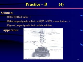 17
Solution:
Practice – B (4)
400ml Distilled water +
236ml reagent grade sulfuric acid(95 to 98% concentration) +
25gm of reagent grade ferric sulfate solution
Apparatus:
 