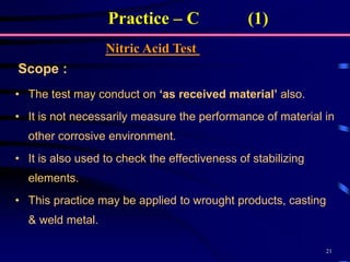 21
Practice – C (1)
Nitric Acid Test
• The test may conduct on ‘as received material’ also.
• It is not necessarily measure the performance of material in
other corrosive environment.
• It is also used to check the effectiveness of stabilizing
elements.
• This practice may be applied to wrought products, casting
& weld metal.
Scope :
 