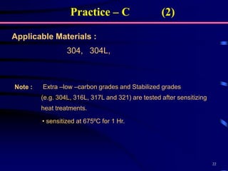 22
304, 304L,
Applicable Materials :
Extra –low –carbon grades and Stabilized grades
(e.g. 304L, 316L, 317L and 321) are tested after sensitizing
heat treatments.
Note :
• sensitized at 675ºC for 1 Hr.
Practice – C (2)
 