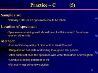 25
Practice – C (5)
•Normally 100 Gm. Of specimen should be taken
Sample size:
• Specimen containing weld should be cut with included 13mm base
metal on either side.
Method:
•Use sufficient quantity of nitric acid at least 20 ml/in2.
•Bring acid on hot plate and boiling throughout test period.
•After each test rinse the specimen with water then dried and weighed.
•Conduct 5 boiling period of 48 Hr
•For every test bring new solution.
Location of specimen:
 