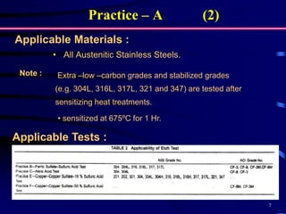 7
• All Austenitic Stainless Steels.
Applicable Materials :
Extra –low –carbon grades and stabilized grades
(e.g. 304L, 316L, 317L, 321 and 347) are tested after
sensitizing heat treatments.
Note :
• sensitized at 675ºC for 1 Hr.
Practice – A (2)
Applicable Tests :
 