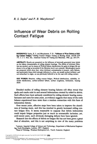 R. S. Sayles^ and P. B. Macpherson'




              Influence of Wear Debris on Rolling
              Contact Fatigue



                 REFERENCE: Sayles, R. S. and Macpherson, P. B., "Inflaence of Wear Debris on Roll-
                 ing Contact Fatigiie," Rolling Contact Fatigue Testing of Bearing Steels, ASTM STP
                 771. J. J. C. Hoo, Ed., American Society for Testing and Materials, 1982, pp. 255-274.

                  ABSTRACT: Results are presented on the influence of internally generated wear debris
                  on the failure characteristics of rolling element bearings. The effects of lubricant filtra-
                  tion are studied, and by means of WeibuU failure distributions the gains in fatigue life are
                  shown to be as high as sevenfold if the filtration level is set correctly. Metallurgical results
                  are presented which show that, when lubricant contamination is present, early failures,
                  and particularly those which strongly influence X]g lives, are mostly surface initiated, and
                  not subsurface in origin, as was previously believed to be the case with rolling contact.

                  KEY WORDS: filtration, rolling contact fatigue, WeibuU distributions, reliability, bi-
                  modal distributions, surface-initiated failure, surface roughness, lubrication, bearing
                  steels



                 Detailed studies of rolling element bearing failures will often reveal that
              spalls and cracks exist in and around indentations created by roUed-in debris.
              Such effects have been seriously considered by rolling element bearing manu-
              facturers and users for some years, as evidence suggests that many of the early
              failures experienced have more than a random connection with this form of
              indentation history.
                 Over recent years, effective steps have been taken to improve the cleanli-
              ness of bearing steels, and this has resulted in greatly increased rolling con-
              tact fatigue lives. It seems reasonable to suppose that debris indentation
              could impair fatigue properties just as much as nonmetallic inclusion; yet,
              until recent years, such obviously damaging defects have been ignored.
                 Research into the effects of debris on fatigue life has not been given a great
              deal of attention, and this is not surprising in view of the many problems

                'Lecturer, Imperial College of Science and Technology, Department of Mechanical Engineer-
              ing, South Kensington, London, SW7, England.
                ^Head of Tribology, Westland Helicopters Ltd., Yeovil, Somerset, England.

Copyright by ASTM Int'l (all rights reserved); Tue Jul 20 14:26:55 EDT 2010 255
Downloaded/printed by
ROBERT FOWLER (FILTERMAG,+INC.) pursuant to License Agreement. No further reproductions authorized.
              Copyright' 1982 b y A S T M International                 www.astm.org
 