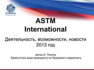 ASTM
International
Деятельность, возможности, новости
2013 год
James S. Thomas
Заместитель вице-президента по Продажам и маркетингу
1
 