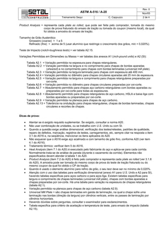Rev. 0
                                                  ASTM A-516 / A-20                                  Nov/05
                                  Treinamento Sequi                      C. Cappuzzo                 2 de 4


Product Analysis = representa cada plate as rolled, que pode ser feita pelo comprador, tomada do mesmo
                   corpo de prova fraturado do ensaio de tração ou tomada do coupon (mesmo local), da qual
                   foi obtida a amostra do ensaio de tração.

Tamanho de Grão Austenitico
      Grosseiro (coarse) = 1 a 5
      Refinado (fine) = acima de 5 (usar alumínio que restringe o crescimento dos grãos, min = 0,020%).

Teste de Impacto (notch-toughness tests) = ver tabela A2.15.

Variações Permitidas em Dimensões ou Massa = ver tabelas dos anexos A1 (inch-pound units) e A2 (SI):

       Tabela A2.1 = Variação permitida na espessura para chapas retangulares.
       Tabela A2.2 = Variação permitida na largura e no comprimento para chapas de bordas aparadas
                      (sheared) e no comprimento para chapas com bordas laminadas (universal mill plate).
       Tabela A2.3 = Variação permitida na largura laminada para chapas com espessura até 400 mm.
       Tabela A2.4 = Variação permitida no diâmetro para chapas circulares aparadas até 25 mm de espessura.
       Tabela A2.5 = Variação permitida na largura e comprimento para chapas retangulares preparadas por
                      oxi-corte.
       Tabela A2.6 = Variação permitida no diâmetro para chapas circulares preparadas por oxi-corte.
       Tabela A2.7 = Abaulamento permitido para chapas aço carbono retangulares com bordas aparadas ou
                      preparadas por oxi-corte para todas as espessuras.
       Tabela A2.8 = Abaulamento permitido para chapas retangulares de aço carbono, HSLA e baixa liga com
                      bordas aparadas ou preparadas por oxi-corte.
       Tabela A2.9 = Variação permitida na planeza para chapas de aço carbono.
       Tabela A2.13 = Tolerância na ondulação para chapas retangulares, chapas de bordas laminadas, chapas
                      circulares e recortes de chapas.


Dicas de prova:

   •    Atentar se é exigido requisito suplementar. Se exigido, consultar a norma A20.
   •    Não usar combinação de unidades, ou se trabalha com U.S. Units ou com SI.
   •    Quando a questão exige análise dimensional, verificação dos testes/retestes, padrões de qualidade,
        reparo de defeitos, marcação, registros de testes, carregamentos, etc, sempre citar na resposta o item
        3.1 do A516 e, na seqüência, mencionar os itens aplicados do A20.
   •    Não esquecer que o A516 exige aço acalmado e com tamanho de grão fino, conforme A20 (ver item
        4.1 do A516).
   •    Tratamento térmico: verificar item 5 do A516.
   •    Heat Analysis (item 7.1 do A20) é executado pelo fabricante do aço e aplica-se para cada corrida.
        Normalmente trata-se de análise de panela (durante o vazamento da corrida). Elementos não
        especificados devem atender à tabela 1 do A20.
   •    Product Analysis (item 7.2 do A20) é feito pelo comprador e representa cada plate as rolled (ver 3.1.8
        do A20). A amostra pode ser tomada do mesmo corpo de prova do teste de tração fraturado ou do
        mesmo coupon da qual foi obtido o CP de tração.
   •    Quando é usado o elemento alumínio para refino de grão, o seu teor deve ser no mínimo de 0,020%.
   •    Atenção com o uso das tabelas para verificação dimensional (anexo A1 para U.S. Units e A2 para SI),
        havendo tabelas especificas para aços carbono e para aços liga. Existem tabelas especificas para
        largura e comprimento de chapas laminadas (universal mill plate), chapas com bordas aparadas e
        chapas preparadas por oxi-corte. Há uma tabela para variação na espessura de chapas retangulares
        (tabela A2.1).
   •    Variação permitida na planeza para chapas de aço carbono (tabela A2.9).
   •    Universal Mill Plate = são chapas laminadas em gaiola de laminação, na qual a chapa sofre uma
        laminação nas bordas (direção da largura) por cilindros verticais, entre os passes de laminação por
        cilindros horizontais.
   •    Havendo dúvidas sobre perguntas, consultar o examinador para esclarecimentos.
   •    Tabela especifica para critério de aceitação e temperatura de teste, para ensaio de impacto (tabela
        A2.15).
 