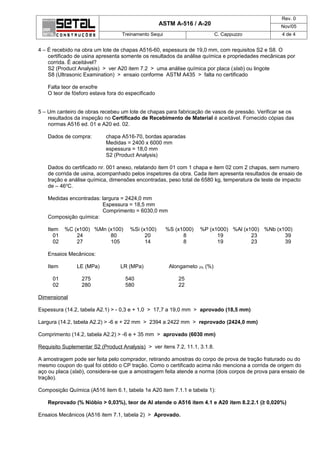 Rev. 0
                                                    ASTM A-516 / A-20                             Nov/05
                                   Treinamento Sequi                        C. Cappuzzo           4 de 4


4 – É recebido na obra um lote de chapas A516-60, espessura de 19,0 mm, com requisitos S2 e S8. O
    certificado de usina apresenta somente os resultados da análise química e propriedades mecânicas por
    corrida. É aceitável?
    S2 (Product Analysis) > ver A20 item 7.2 > uma análise química por placa (slab) ou lingote
    S8 (Ultrasonic Examination) > ensaio conforme ASTM A435 > falta no certificado

    Falta teor de enxofre
    O teor de fósforo estava fora do especificado


5 – Um canteiro de obras recebeu um lote de chapas para fabricação de vasos de pressão. Verificar se os
    resultados da inspeção no Certificado de Recebimento de Material é aceitável. Fornecido cópias das
    normas A516 ed. 01 e A20 ed. 02.

    Dados de compra:        chapa A516-70, bordas aparadas
                            Medidas = 2400 x 6000 mm
                            espessura = 18,0 mm
                            S2 (Product Analysis)

    Dados do certificado nr. 001 anexo, relatando item 01 com 1 chapa e item 02 com 2 chapas, sem numero
    de corrida de usina, acompanhado pelos inspetores da obra. Cada item apresenta resultados de ensaio de
    tração e análise química, dimensões encontradas, peso total de 6580 kg, temperatura de teste de impacto
    de – 46oC.

    Medidas encontradas: largura = 2424,0 mm
                         Espessura = 18,5 mm
                         Comprimento = 6030,0 mm
    Composição química:

    Item    %C (x100) %Mn (x100)      %Si (x100)       %S (x1000)   %P (x1000) %Al (x100) %Nb (x100)
       01       24         80               20               8            19          23         39
       02       27         105              14               8            19          23         39

    Ensaios Mecânicos:

    Item        LE (MPa)          LR (MPa)              Alongameto 2% (%)

      01          275               540                    25
      02          280               580                    22

Dimensional

Espessura (14.2, tabela A2.1) > - 0,3 e + 1,0 > 17,7 a 19,0 mm > aprovado (18,5 mm)

Largura (14.2, tabela A2.2) > -6 e + 22 mm > 2394 a 2422 mm > reprovado (2424,0 mm)

Comprimento (14.2, tabela A2.2) > -6 e + 35 mm > aprovado (6030 mm)

Requisito Suplementar S2 (Product Analysis) > ver itens 7.2, 11.1, 3.1.8.

A amostragem pode ser feita pelo comprador, retirando amostras do corpo de prova de tração fraturado ou do
mesmo coupon do qual foi obtido o CP tração. Como o certificado acima não menciona a corrida de origem do
aço ou placa (slab), considera-se que a amostragem feita atende a norma (dois corpos de prova para ensaio de
tração).

Composição Química (A516 item 6.1, tabela 1e A20 item 7.1.1 e tabela 1):

    Reprovado (% Nióbio > 0,03%), teor de Al atende o A516 item 4.1 e A20 item 8.2.2.1 (≥ 0,020%)

Ensaios Mecânicos (A516 item 7.1, tabela 2) > Aprovado.
 