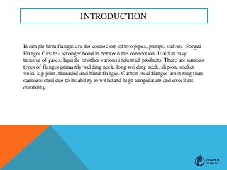 INTRODUCTION
In simple term flanges are the connectors of two pipes, pumps, valves. Forged
Flanges Create a stronger bond in between the connection. It aid in easy
transfer of gases, liquids or other various industrial products. There are various
types of flanges primarily welding neck, long welding neck, slip-on, socket
weld, lap joint, threaded and blind flanges. Carbon steel flanges are strong than
stainless steel due to its ability to withstand high temperature and excellent
durability.
 
