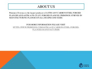 ABOUT US
Priminox Overseas is the largest producer of ASTM A105 CARBON STEEL FORGED
FLANGES AND ASTM A350 CS LF2 FORGED FLANGES. PRIMINOX STRIVES IN
MANUFACTURING FLANGES IN ALL SHAPES AND SIZES.
FOR MORE INFORMATION PLEASE VISIT:
HTTPS://WWW.PRIMINOX.COM/ASTM-A105-CARBON-STEEL-FORGED-
FLANGES-MANUFACTURER/
 