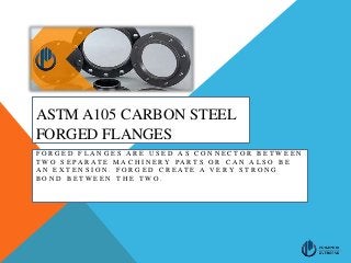 ASTM A105 CARBON STEEL
FORGED FLANGES
F O R G E D F L A N G E S A R E U S E D A S C O N N E C T O R B E T W E E N
T W O S E P A R A T E M A C H I N E R Y P A R T S O R C A N A L S O B E
A N E X T E N S I O N . F O R G E D C R E A T E A V E R Y S T R O N G
B O N D B E T W E E N T H E T W O .
 